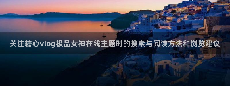 糖心精品：关注糖心vlog极品女神在线主题时的搜索与阅读方法和浏览建议